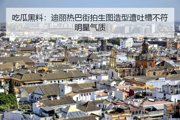 吃瓜黑料：迪丽热巴街拍生图造型遭吐槽不符明星气质
